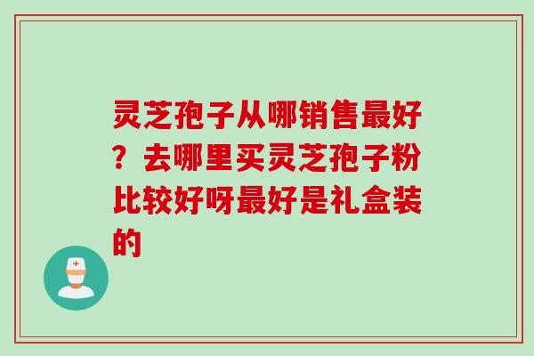 灵芝孢子从哪销售好?去哪里买灵芝孢子粉比较好呀好是礼盒装的 灵芝孢子从哪销售好?去哪里买灵芝孢子粉比较好呀好是礼盒装的