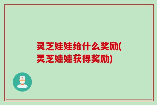 灵芝娃娃给什么奖励(灵芝娃娃获得奖励) 灵芝娃娃给什么奖励(灵芝娃娃获得奖励)