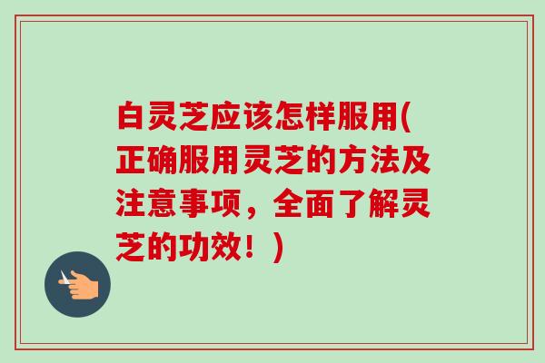 白灵芝应该怎样服用(正确服用灵芝的方法及注意事项，全面了解灵芝的功效！)