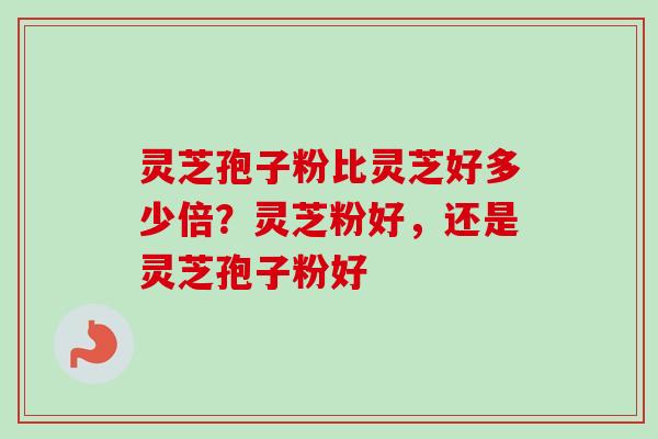 灵芝孢子粉比灵芝好多少倍？灵芝粉好，还是灵芝孢子粉好
