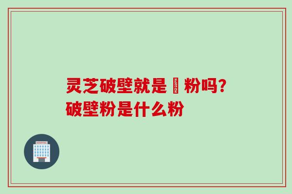 灵芝破壁就是礳粉吗？破壁粉是什么粉