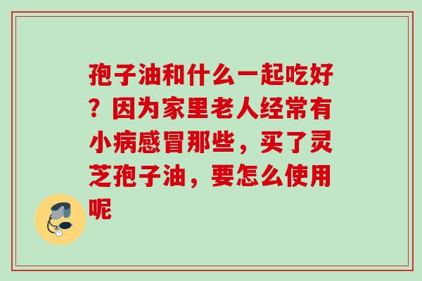 孢子油和什么一起吃好？因为家里老人经常有小病感冒那些，买了灵芝孢子油，要怎么使用呢