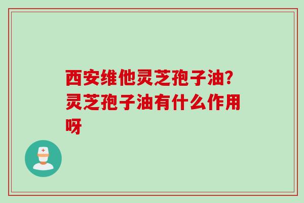 西安维他灵芝孢子油？灵芝孢子油有什么作用呀