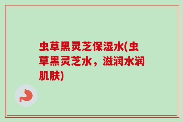 虫草黑灵芝保湿水(虫草黑灵芝水，滋润水润肌肤)