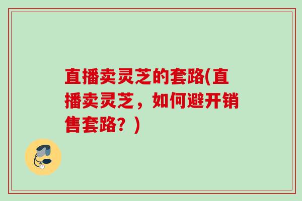 直播卖灵芝的套路(直播卖灵芝，如何避开销售套路？)