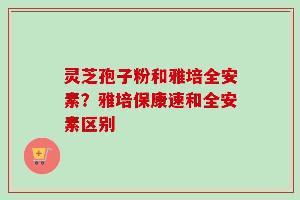 灵芝孢子粉和雅培全安素？雅培保康速和全安素区别