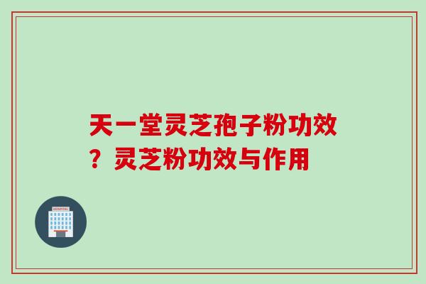 天一堂灵芝孢子粉功效？灵芝粉功效与作用