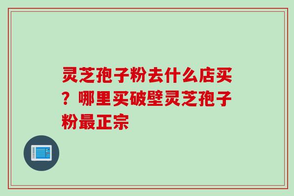 灵芝孢子粉去什么店买?哪里买破壁灵芝孢子粉正宗 灵芝孢子粉去什么店买?哪里买破壁灵芝孢子粉正宗