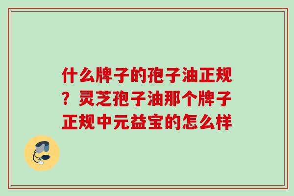 什么牌子的孢子油正规？灵芝孢子油那个牌子正规中元益宝的怎么样