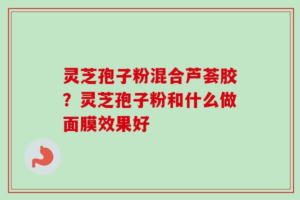 灵芝孢子粉混合芦荟胶？灵芝孢子粉和什么做面膜效果好