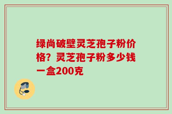 绿尚破壁灵芝孢子粉价格？灵芝孢子粉多少钱一盒200克