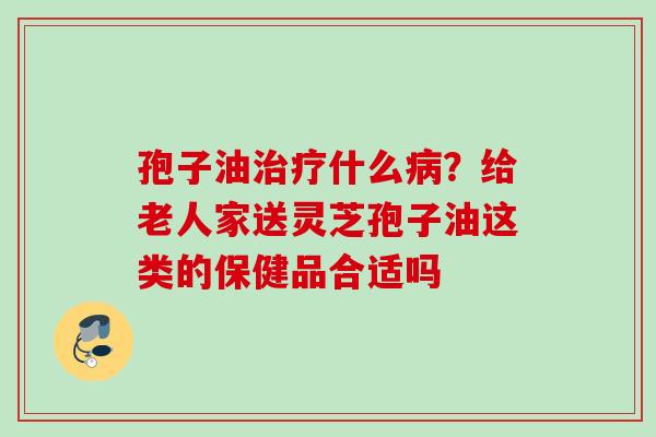 孢子油治疗什么病？给老人家送灵芝孢子油这类的保健品合适吗