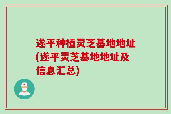遂平种植灵芝基地地址(遂平灵芝基地地址及信息汇总)