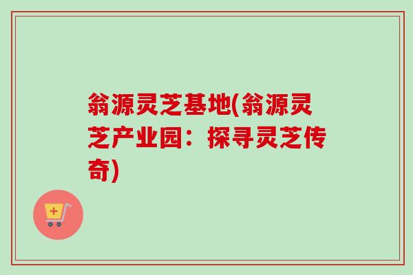 翁源灵芝基地(翁源灵芝产业园：探寻灵芝传奇)