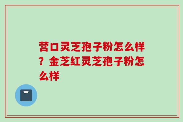 营口灵芝孢子粉怎么样?金芝红灵芝孢子粉怎么样 营口灵芝孢子粉怎么样?金芝红灵芝孢子粉怎么样