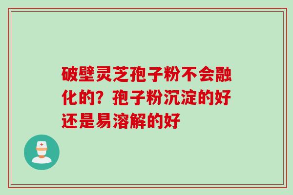 破壁灵芝孢子粉不会融化的？孢子粉沉淀的好还是易溶解的好