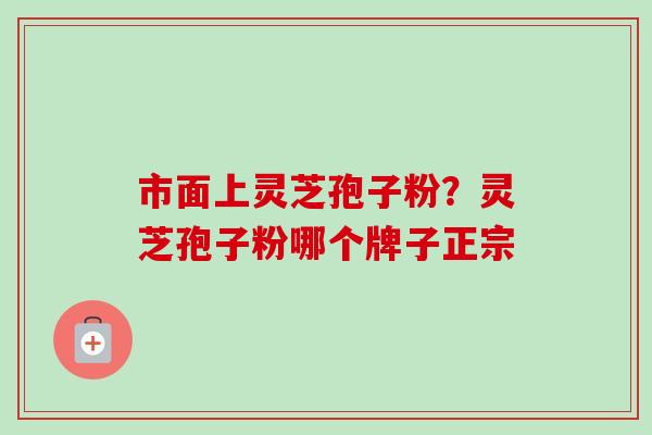 市面上灵芝孢子粉？灵芝孢子粉哪个牌子正宗