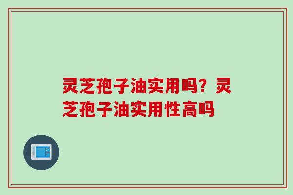 灵芝孢子油实用吗？灵芝孢子油实用性高吗