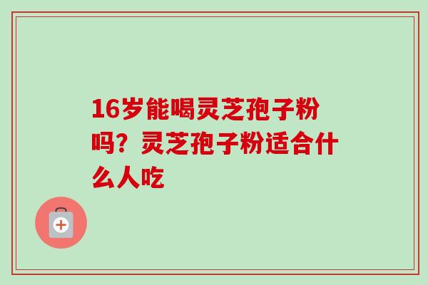 16岁能喝灵芝孢子粉吗？灵芝孢子粉适合什么人吃