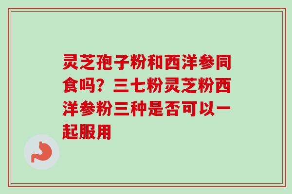 灵芝孢子粉和西洋参同食吗？三七粉灵芝粉西洋参粉三种是否可以一起服用
