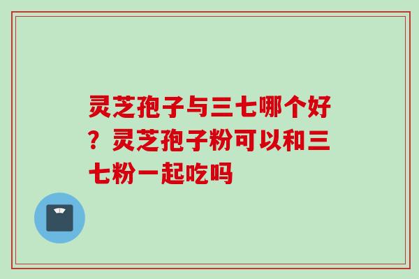 灵芝孢子与三七哪个好？灵芝孢子粉可以和三七粉一起吃吗
