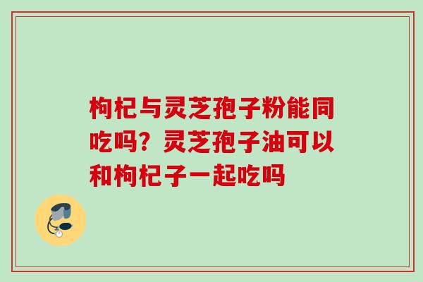 枸杞与灵芝孢子粉能同吃吗？灵芝孢子油可以和枸杞子一起吃吗