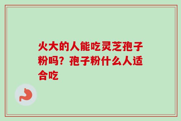 火大的人能吃灵芝孢子粉吗?孢子粉什么人适合吃 火大的人能吃灵芝孢子粉吗?孢子粉什么人适合吃