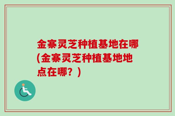 金寨灵芝种植基地在哪(金寨灵芝种植基地地点在哪？)