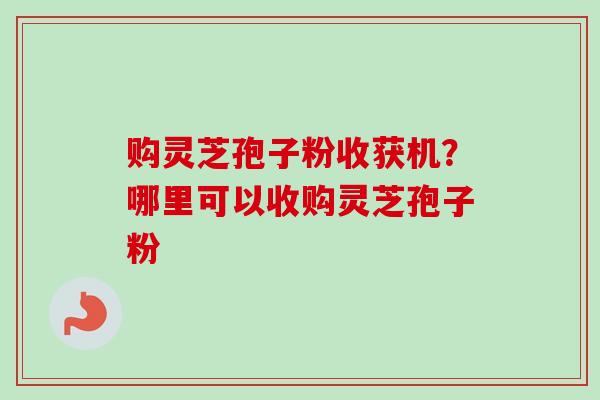 购灵芝孢子粉收获机？哪里可以收购灵芝孢子粉