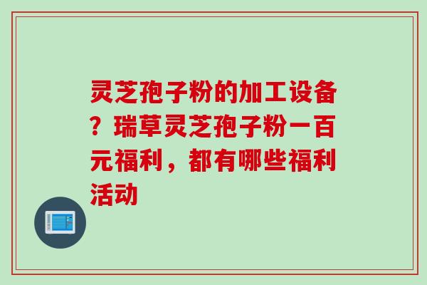 灵芝孢子粉的加工设备？瑞草灵芝孢子粉一百元福利，都有哪些福利活动