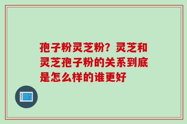 孢子粉灵芝粉？灵芝和灵芝孢子粉的关系到底是怎么样的谁更好