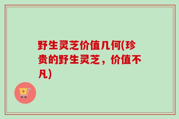 野生灵芝价值几何(珍贵的野生灵芝，价值不凡)