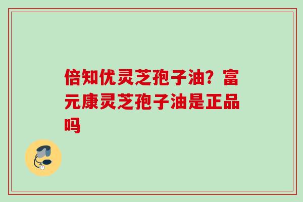 倍知优灵芝孢子油？富元康灵芝孢子油是正品吗