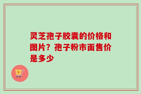 灵芝孢子胶囊的价格和图片？孢子粉市面售价是多少