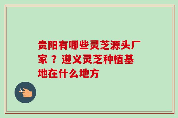 贵阳有哪些灵芝源头厂家 ？遵义灵芝种植基地在什么地方
