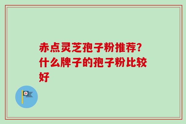 赤点灵芝孢子粉推荐?什么牌子的孢子粉比较好 赤点灵芝孢子粉推荐?什么牌子的孢子粉比较好
