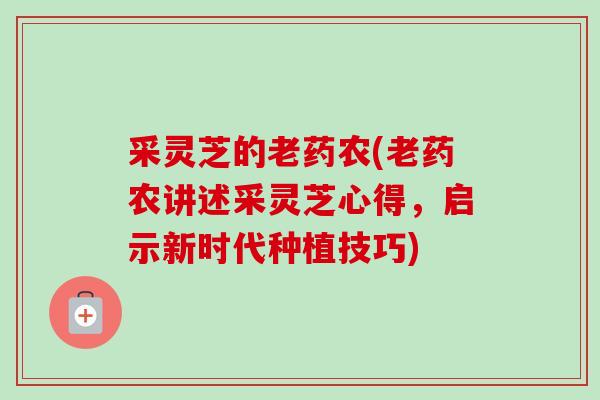 采灵芝的老药农(老药农讲述采灵芝心得，启示新时代种植技巧)