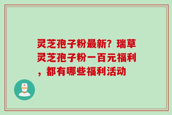 灵芝孢子粉新?瑞草灵芝孢子粉一百元福利,都有哪些福利活动 灵芝孢子粉新?瑞草灵芝孢子粉一百元福利,都有哪些福利活动