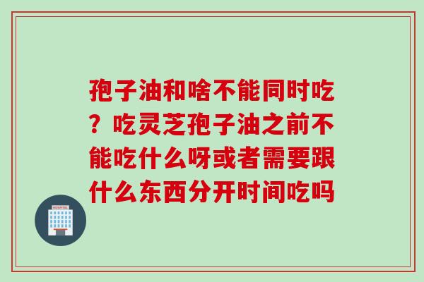 孢子油和啥不能同时吃？吃灵芝孢子油之前不能吃什么呀或者需要跟什么东西分开时间吃吗