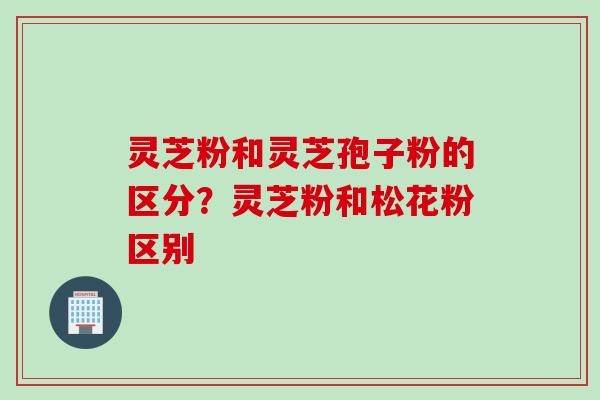 灵芝粉和灵芝孢子粉的区分?灵芝粉和松花粉区别 灵芝粉和灵芝孢子粉的区分?灵芝粉和松花粉区别