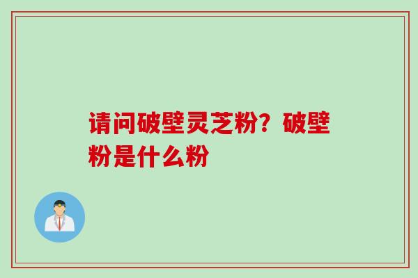 请问破壁灵芝粉?破壁粉是什么粉 请问破壁灵芝粉?破壁粉是什么粉