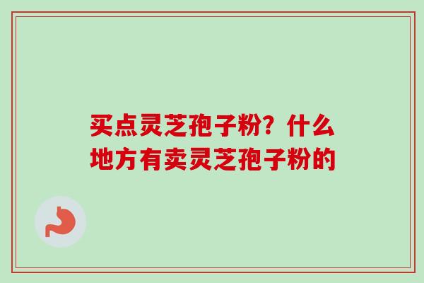 买点灵芝孢子粉？什么地方有卖灵芝孢子粉的