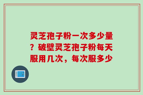 灵芝孢子粉一次多少量？破壁灵芝孢子粉每天服用几次，每次服多少