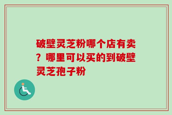破壁灵芝粉哪个店有卖?哪里可以买的到破壁灵芝孢子粉 破壁灵芝粉哪个店有卖?哪里可以买的到破壁灵芝孢子粉