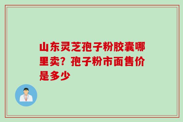 山东灵芝孢子粉胶囊哪里卖？孢子粉市面售价是多少