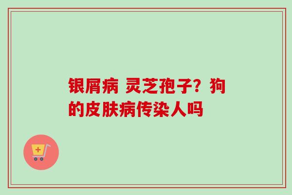 银屑病 灵芝孢子？狗的皮肤病传染人吗