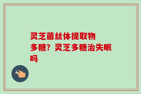 灵芝菌丝体提取物  多糖？灵芝多糖治失眠吗