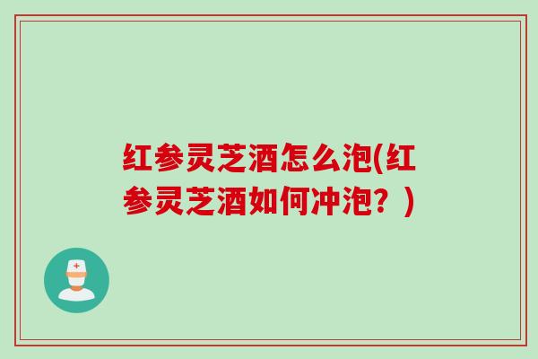 红参灵芝酒怎么泡(红参灵芝酒如何冲泡？)