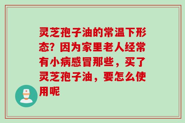 灵芝孢子油的常温下形态?因为家里老人经常有小那些,买了灵芝孢子油,要怎么使用呢 灵芝孢子油的常温下形态?因为家里老人经常有小那些,买了灵芝孢子油,要怎么使用呢