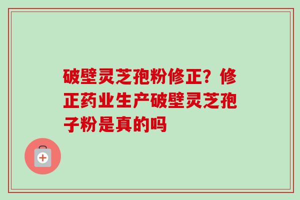 破壁灵芝孢粉修正？修正药业生产破壁灵芝孢子粉是真的吗